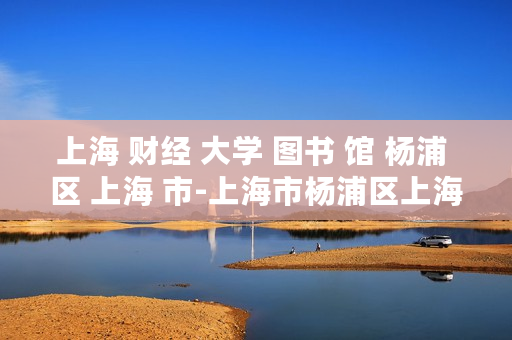 上海 财经 大学 图书 馆 杨浦 区 上海 市-上海市杨浦区上海财经大学图书馆详情