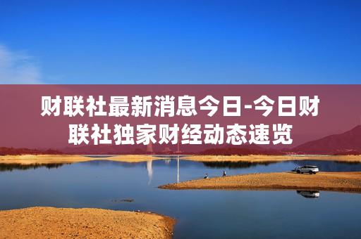 财联社最新消息今日-今日财联社独家财经动态速览