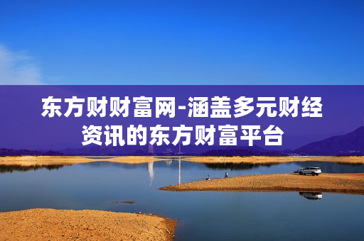 东方财财富网-涵盖多元财经资讯的东方财富平台 东方财财富网-涵盖多元财经资讯的东方财富平台