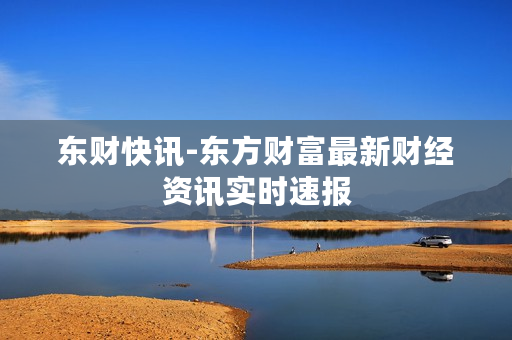 东财快讯-东方财富最新财经资讯实时速报