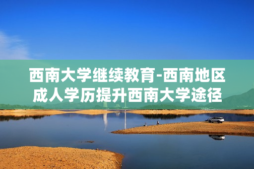 西南大学继续教育-西南地区成人学历提升西南大学途径