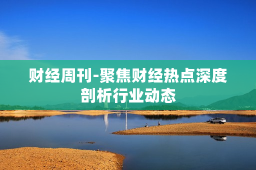 财经周刊-聚焦财经热点深度剖析行业动态