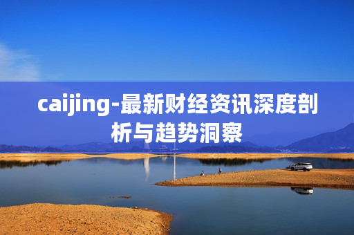 caijing-最新财经资讯深度剖析与趋势洞察