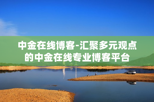 中金在线博客-汇聚多元观点的中金在线专业博客平台 中金在线博客-汇聚多元观点的中金在线专业博客平台