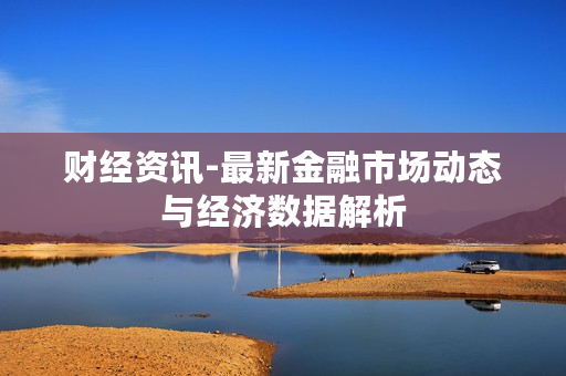 财经资讯-最新金融市场动态与经济数据解析