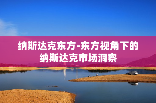 纳斯达克东方-东方视角下的纳斯达克市场洞察 纳斯达克东方-东方视角下的纳斯达克市场洞察