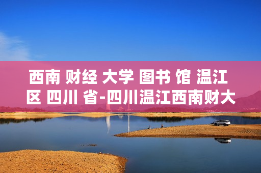 西南 财经 大学 图书 馆 温江 区 四川 省-四川温江西南财大图书馆详细情况