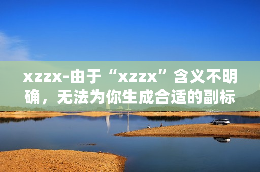 xzzx-由于“xzzx”含义不明确,无法为你生成合适的副标题,请你提供更清晰准确的原标题内容。 xzzx-由于“xzzx”含义不明确,无法为你生成合适的副标题,请你提供更清晰准确的原标题内容。