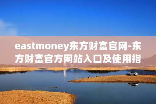eastmoney东方财富官网-东方财富官方网站入口及使用指南