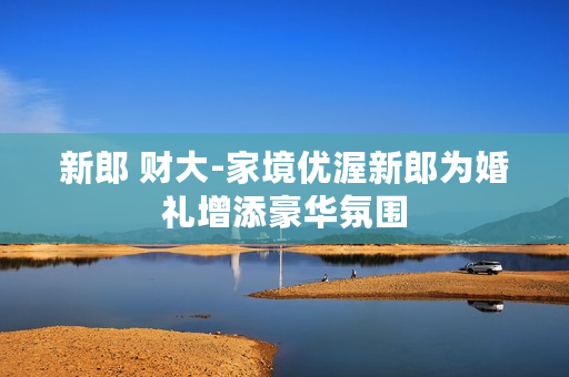 新郎 财大-家境优渥新郎为婚礼增添豪华氛围 新郎 财大-家境优渥新郎为婚礼增添豪华氛围
