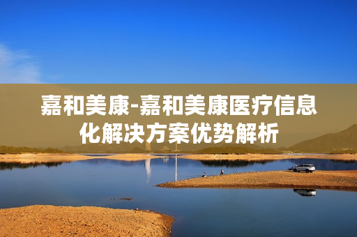 嘉和美康-嘉和美康医疗信息化解决方案优势解析