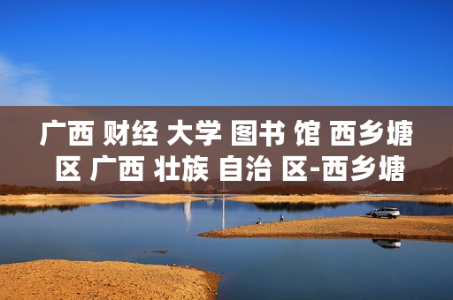 广西 财经 大学 图书 馆 西乡塘 区 广西 壮族 自治 区-西乡塘区广西财经大学图书馆详细介绍 广西 财经 大学 图书 馆 西乡塘 区 广西 壮族 自治 区-西乡塘区广西财经大学图书馆详细介绍