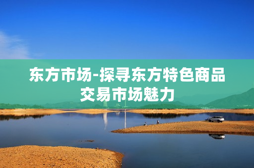 东方市场-探寻东方特色商品交易市场魅力