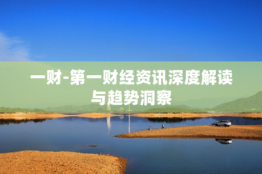 一财-第一财经资讯深度解读与趋势洞察 一财-第一财经资讯深度解读与趋势洞察