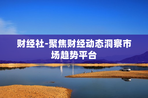 财经社-聚焦财经动态洞察市场趋势平台 财经社-聚焦财经动态洞察市场趋势平台