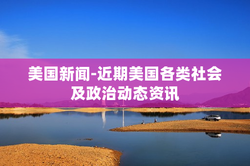 美国新闻-近期美国各类社会及政治动态资讯