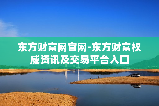 东方财富网官网-东方财富权威资讯及交易平台入口