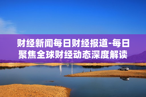 财经新闻每日财经报道-每日聚焦全球财经动态深度解读