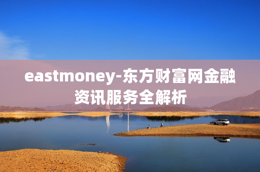 eastmoney-东方财富网金融资讯服务全解析