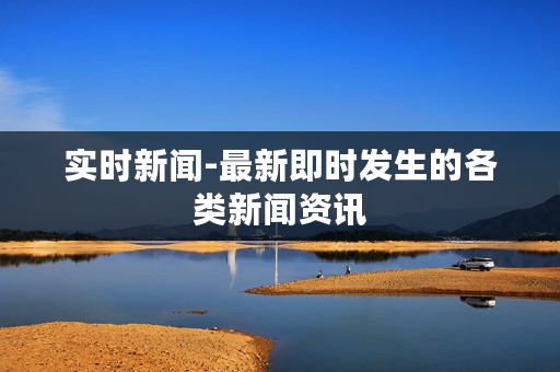 实时新闻-最新即时发生的各类新闻资讯