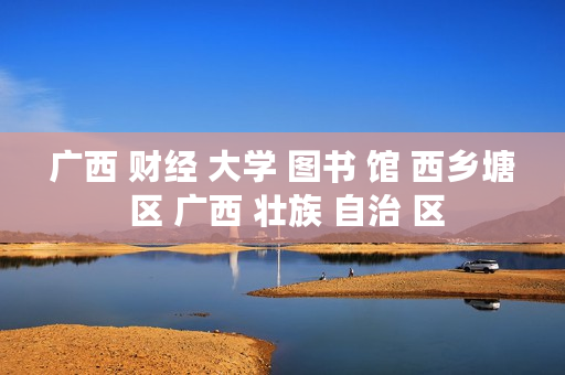 广西 财经 大学 图书 馆 西乡塘 区 广西 壮族 自治 区