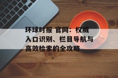 环球时报 官网：权威入口识别、栏目导航与高效检索的全攻略