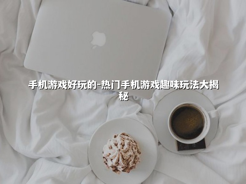 手机游戏好玩的-热门手机游戏趣味玩法大揭秘