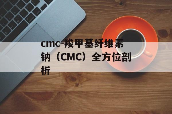 cmc-羧甲基纤维素钠(CMC)全方位剖析 cmc-羧甲基纤维素钠(CMC)全方位剖析