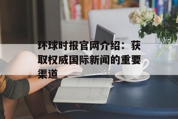 环球时报官网介绍:获取权威国际新闻的重要渠道 环球时报官网介绍:获取权威国际新闻的重要渠道