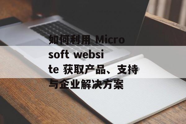 如何利用 Microsoft website 获取产品、支持与企业解决方案 如何利用 Microsoft website 获取产品、支持与企业解决方案