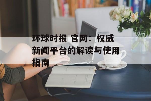 环球时报 官网：权威新闻平台的解读与使用指南
