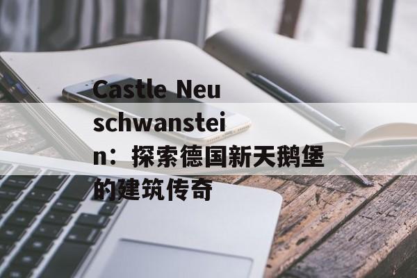 Castle Neuschwanstein:探索德国新天鹅堡的建筑传奇 Castle Neuschwanstein:探索德国新天鹅堡的建筑传奇