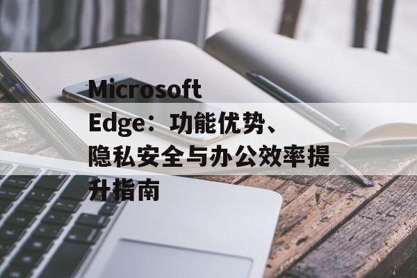 Microsoft Edge:功能优势、隐私安全与办公效率提升指南 Microsoft Edge:功能优势、隐私安全与办公效率提升指南